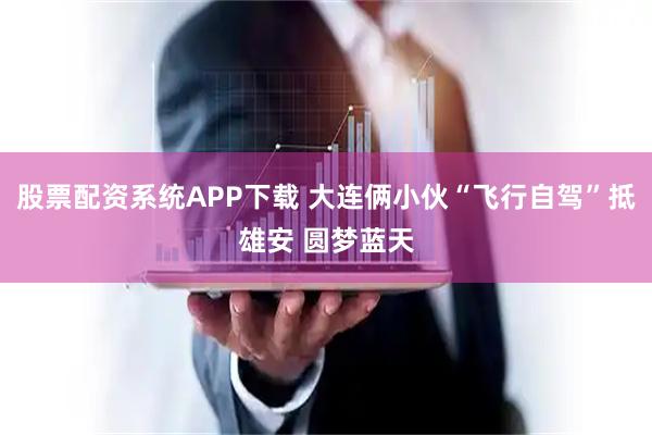 股票配资系统APP下载 大连俩小伙“飞行自驾”抵雄安 圆梦蓝天