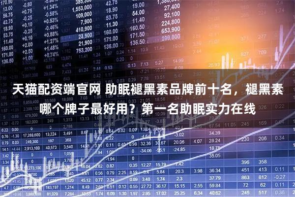 天猫配资端官网 助眠褪黑素品牌前十名，褪黑素哪个牌子最好用？第一名助眠实力在线