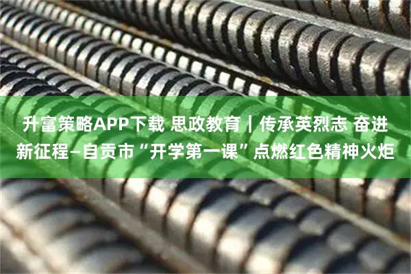 升富策略APP下载 思政教育｜传承英烈志 奋进新征程—自贡市“开学第一课”点燃红色精神火炬