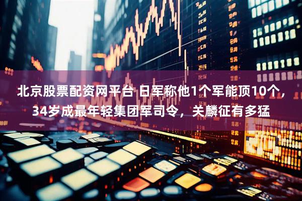 北京股票配资网平台 日军称他1个军能顶10个，34岁成最年轻集团军司令，关麟征有多猛