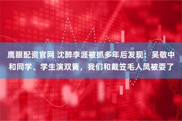 鹰眼配资官网 沈醉李涯被抓多年后发现：吴敬中和同学、学生演双簧，我们和戴笠毛人凤被耍了
