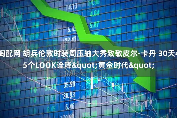 淘配网 胡兵伦敦时装周压轴大秀致敬皮尔·卡丹 30天45个LOOK诠释"黄金时代"