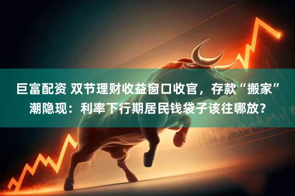 巨富配资 双节理财收益窗口收官，存款“搬家”潮隐现：利率下行期居民钱袋子该往哪放？