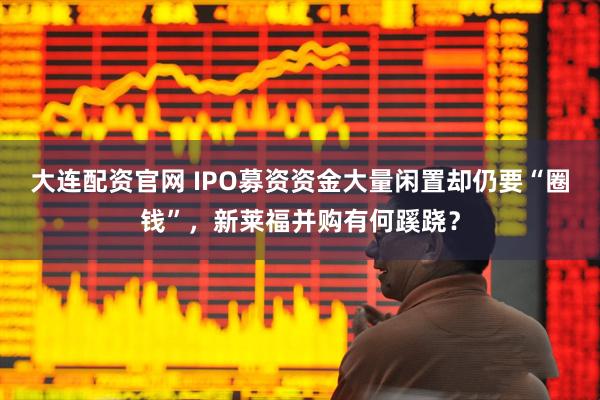 大连配资官网 IPO募资资金大量闲置却仍要“圈钱”，新莱福并购有何蹊跷？