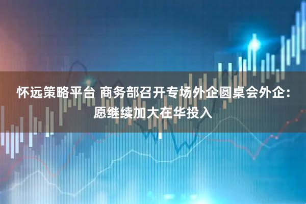 怀远策略平台 商务部召开专场外企圆桌会外企：愿继续加大在华投入