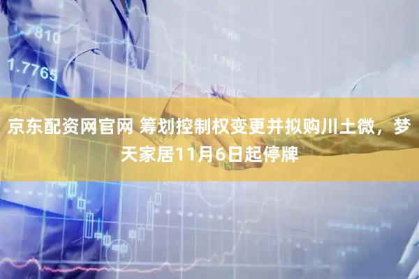 京东配资网官网 筹划控制权变更并拟购川土微，梦天家居11月6日起停牌