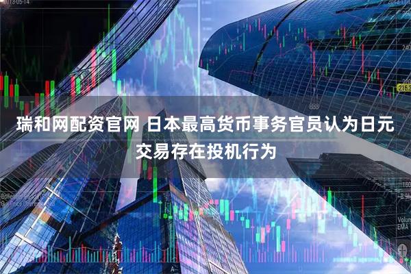瑞和网配资官网 日本最高货币事务官员认为日元交易存在投机行为