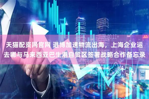 天猫配资网官网 进博加速物流出海，上海企业运去哪与马来西亚巴生港自贸区签署战略合作备忘录