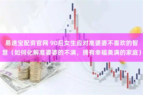 易速宝配资官网 90后女生应对准婆婆不喜欢的智慧（如何化解准婆婆的不满，拥有幸福美满的家庭）