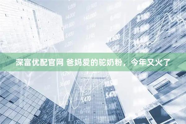 深富优配官网 爸妈爱的驼奶粉，今年又火了
