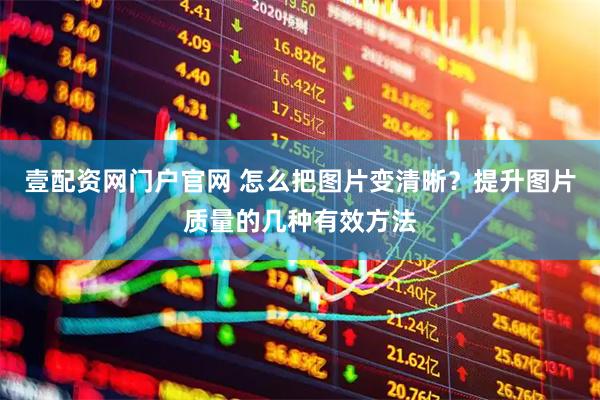 壹配资网门户官网 怎么把图片变清晰？提升图片质量的几种有效方法