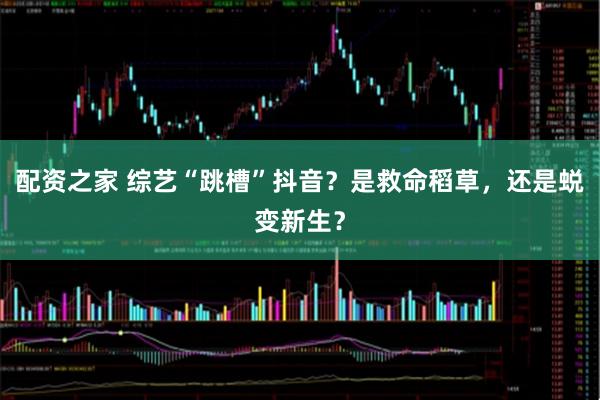 配资之家 综艺“跳槽”抖音？是救命稻草，还是蜕变新生？