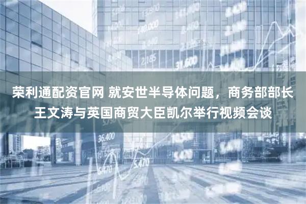荣利通配资官网 就安世半导体问题，商务部部长王文涛与英国商贸大臣凯尔举行视频会谈