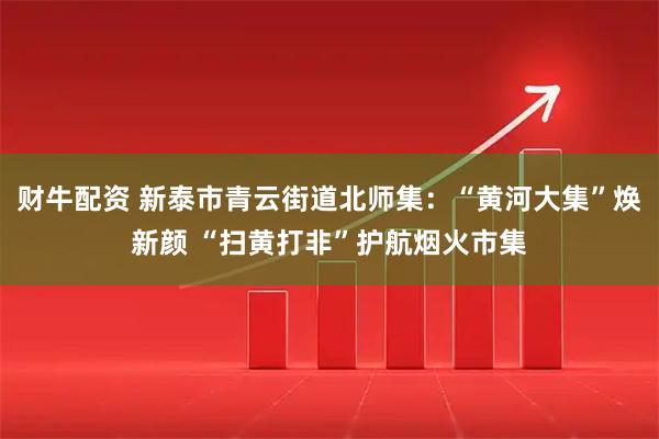 财牛配资 新泰市青云街道北师集：“黄河大集”焕新颜 “扫黄打非”护航烟火市集