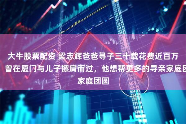 大牛股票配资 梁志辉爸爸寻子三十载花费近百万元，曾在厦门与儿子擦肩而过，他想帮更多的寻亲家庭团圆