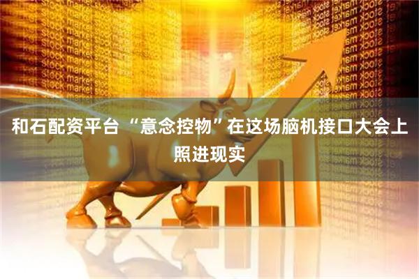 和石配资平台 “意念控物”在这场脑机接口大会上照进现实