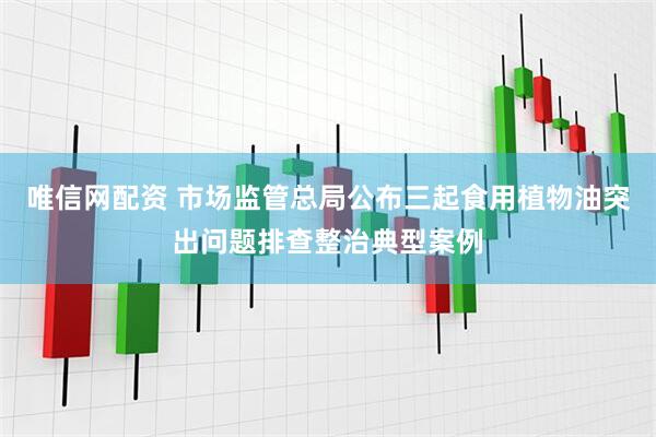唯信网配资 市场监管总局公布三起食用植物油突出问题排查整治典型案例