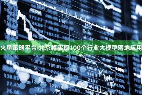 火星策略平台 北京将实现100个行业大模型落地应用