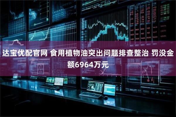 达宝优配官网 食用植物油突出问题排查整治 罚没金额6964万元