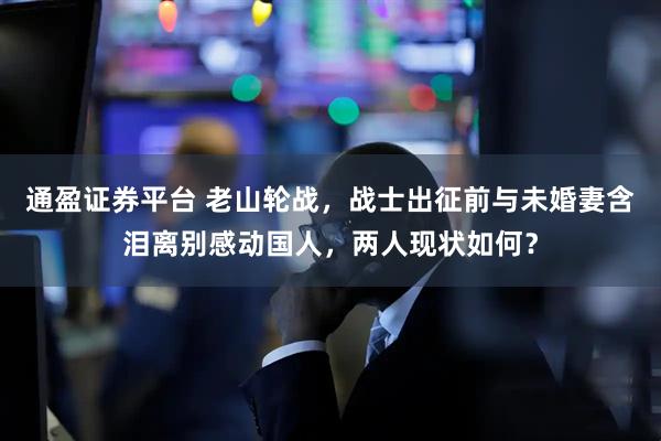 通盈证券平台 老山轮战，战士出征前与未婚妻含泪离别感动国人，两人现状如何？