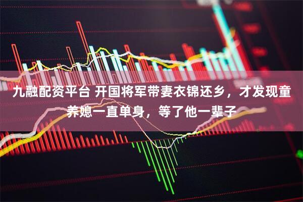 九融配资平台 开国将军带妻衣锦还乡，才发现童养媳一直单身，等了他一辈子