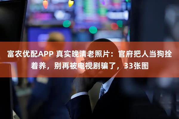 富农优配APP 真实晚清老照片：官府把人当狗拴着养，别再被电视剧骗了，33张图