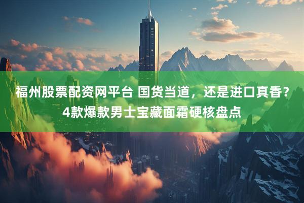 福州股票配资网平台 国货当道，还是进口真香？4款爆款男士宝藏面霜硬核盘点