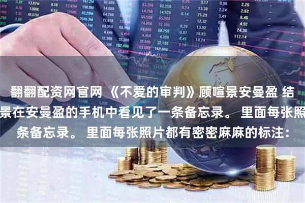 翻翻配资网官网 《不爱的审判》顾喧景安曼盈 结婚三周年纪念日，顾喧景在安曼盈的手机中看见了一条备忘录。 　　里面每张照片都有密密麻麻的标注：