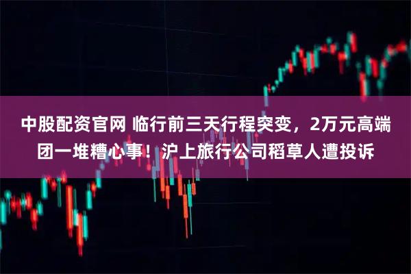 中股配资官网 临行前三天行程突变，2万元高端团一堆糟心事！沪上旅行公司稻草人遭投诉